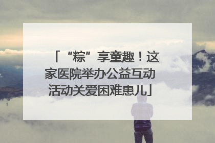“粽”享童趣！这家医院举办公益互动活动关爱困难患儿