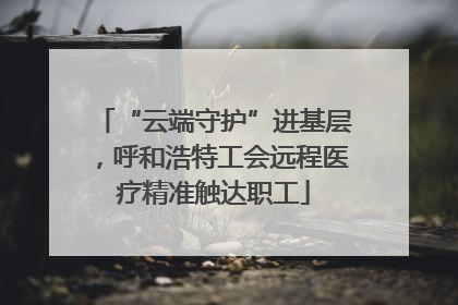 “云端守护”进基层，呼和浩特工会远程医疗精准触达职工