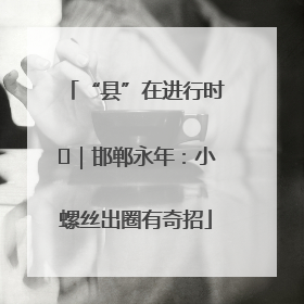 “县”在进行时⑬｜邯郸永年：小螺丝出圈有奇招
