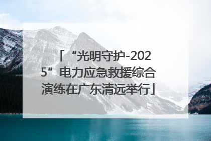 “光明守护-2025”电力应急救援综合演练在广东清远举行
