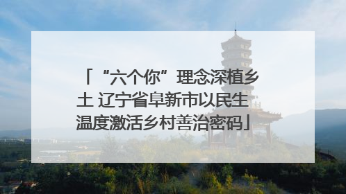 “六个你”理念深植乡土 辽宁省阜新市以民生温度激活乡村善治密码