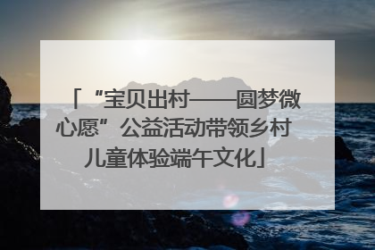 “宝贝出村——圆梦微心愿”公益活动带领乡村儿童体验端午文化
