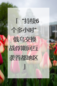 “持续6个多小时” 俄乌交换战俘期间互袭首都地区