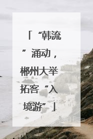 “韩流”涌动，郴州大举拓客“入境游”