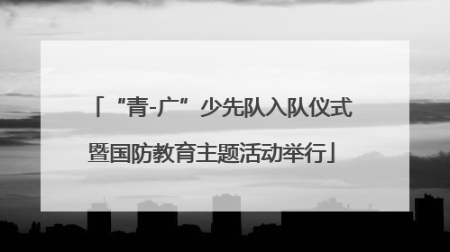 “青-广”少先队入队仪式暨国防教育主题活动举行