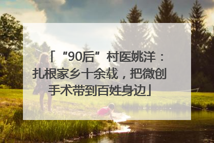 “90后”村医姚洋：扎根家乡十余载，把微创手术带到百姓身边