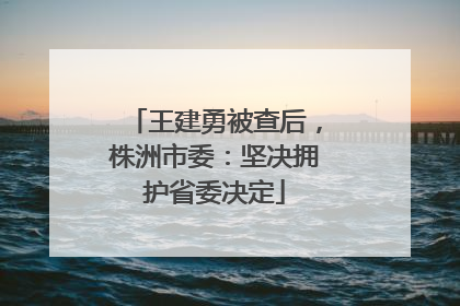王建勇被查后，株洲市委：坚决拥护省委决定