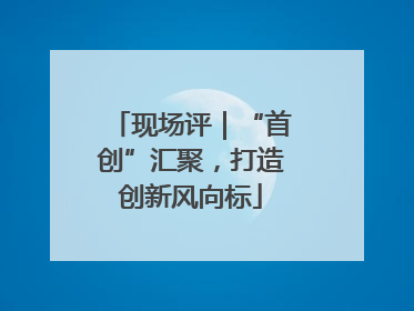 现场评｜“首创”汇聚，打造创新风向标