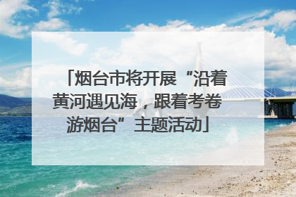 烟台市将开展“沿着黄河遇见海，跟着考卷游烟台”主题活动
