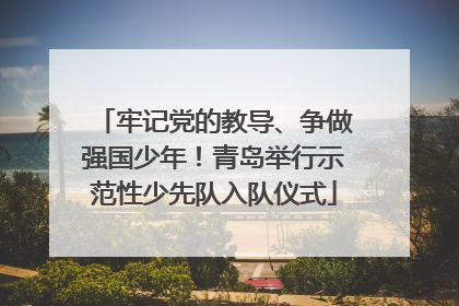 牢记党的教导、争做强国少年！青岛举行示范性少先队入队仪式