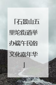 石景山五里坨街道举办端午民俗文化嘉年华