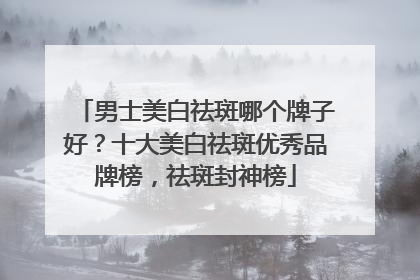 男士美白祛斑哪个牌子好？十大美白祛斑优秀品牌榜，祛斑封神榜