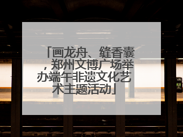 画龙舟、缝香囊，郑州文博广场举办端午非遗文化艺术主题活动