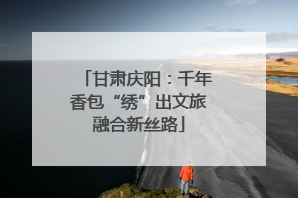 甘肃庆阳：千年香包“绣”出文旅融合新丝路