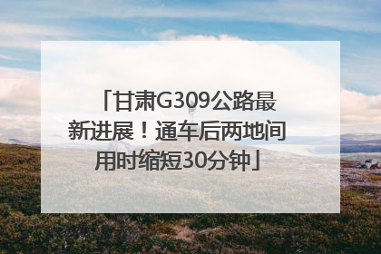 甘肃G309公路最新进展！通车后两地间用时缩短30分钟