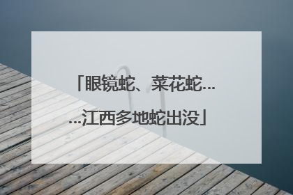 眼镜蛇、菜花蛇……江西多地蛇出没