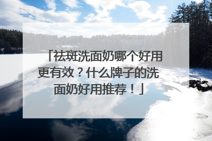 祛斑洗面奶哪个好用更有效？什么牌子的洗面奶好用推荐！