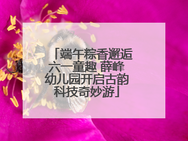端午粽香邂逅六一童趣 薛峰幼儿园开启古韵科技奇妙游