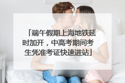 端午假期上海地铁延时加开，中高考期间考生凭准考证快速进站