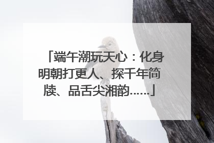 端午潮玩天心：化身明朝打更人、探千年简牍、品舌尖湘韵……
