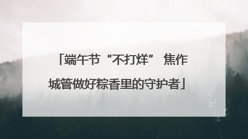 端午节“不打烊” 焦作城管做好粽香里的守护者