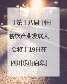 第十八届中国餐饮产业发展大会将于19日在四川乐山启幕