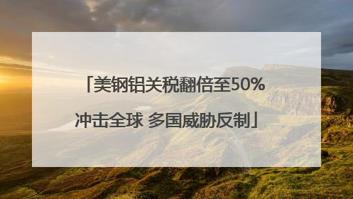 美钢铝关税翻倍至50%冲击全球 多国威胁反制
