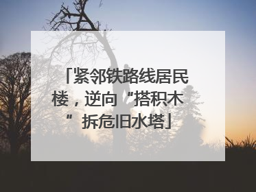 紧邻铁路线居民楼，逆向“搭积木”拆危旧水塔