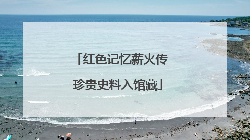 红色记忆薪火传 珍贵史料入馆藏