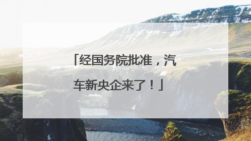 经国务院批准，汽车新央企来了！