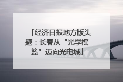 经济日报地方版头题：长春从“光学摇篮”迈向光电城