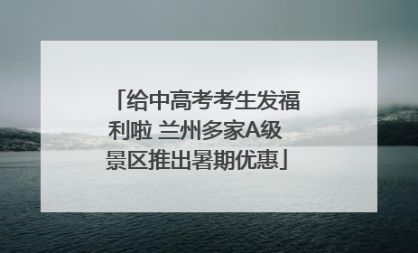 给中高考考生发福利啦 兰州多家A级景区推出暑期优惠