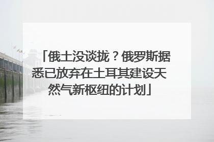 俄土没谈拢？俄罗斯据悉已放弃在土耳其建设天然气新枢纽的计划