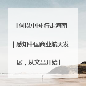 何以中国·行走海南｜感知中国商业航天发展，从文昌开始