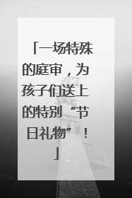 一场特殊的庭审，为孩子们送上的特别“节日礼物”！