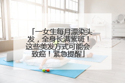一女生每月漂染头发，全身长满紫斑！这些美发方式可能会致癌！紧急提醒
