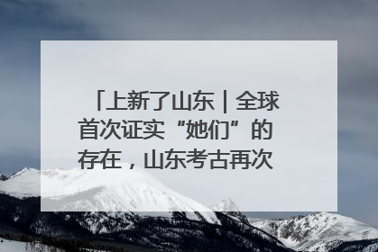 上新了山东｜全球首次证实“她们”的存在，山东考古再次震惊世界！