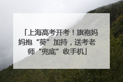 上海高考开考！旗袍妈妈抱“葵”加持，送考老师“兜底”收手机