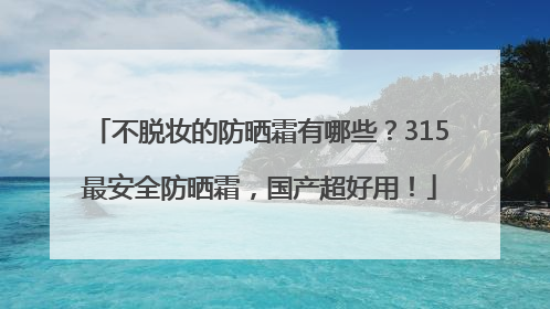 不脱妆的防晒霜有哪些？315最安全防晒霜，国产超好用！