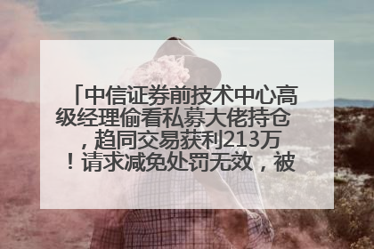 中信证券前技术中心高级经理偷看私募大佬持仓，趋同交易获利213万！请求减免处罚无效，被罚没426万
