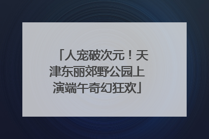 人宠破次元！天津东丽郊野公园上演端午奇幻狂欢