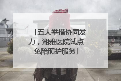 五大举措协同发力，湘雅医院试点免陪照护服务