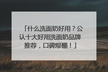 什么洗面奶好用？公认十大好用洗面奶品牌推荐，口碑爆棚！