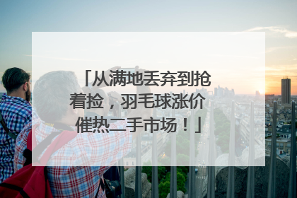 从满地丢弃到抢着捡，羽毛球涨价催热二手市场！