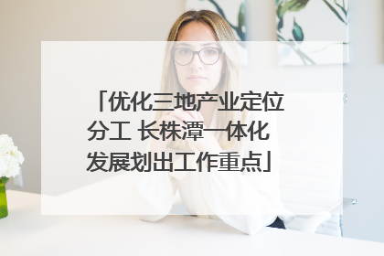 优化三地产业定位分工 长株潭一体化发展划出工作重点