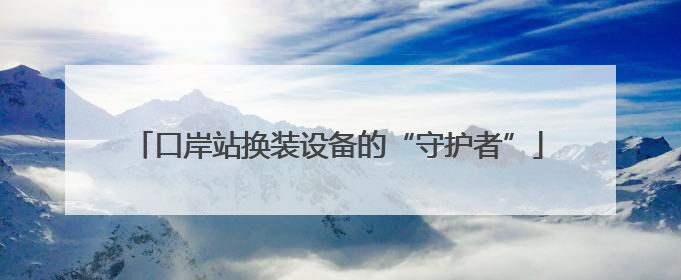 口岸站换装设备的“守护者”