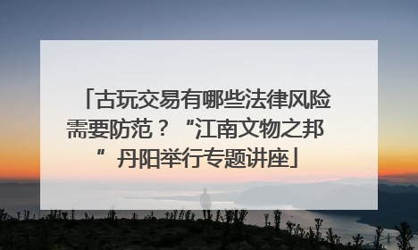 古玩交易有哪些法律风险需要防范？“江南文物之邦”丹阳举行专题讲座