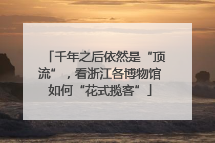千年之后依然是“顶流”，看浙江各博物馆如何“花式揽客”