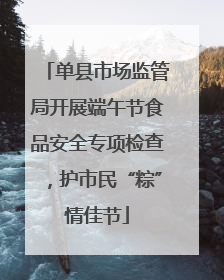 单县市场监管局开展端午节食品安全专项检查，护市民“粽”情佳节