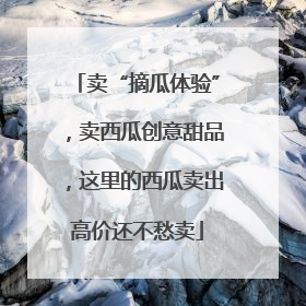 卖“摘瓜体验”，卖西瓜创意甜品，这里的西瓜卖出高价还不愁卖